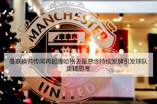 曼联换帅传闻再起滕哈格去留悬念持续发酵引发球队重建思考（KaiyuanGames）